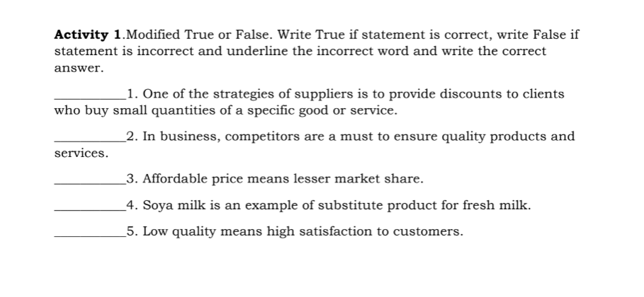 Activity 1.Modified True or False. Write True if statement is correct, write False if
statement is incorrect and underline the incorrect word and write the correct
answer.
1. One of the strategies of suppliers is to provide discounts to clients
who buy small quantities of a specific good or service.
_2. In business, competitors are a must to ensure quality products and
services.
_3. Affordable price means lesser market share.
_4. Soya milk is an example of substitute product for fresh milk.
5. Low quality means high satisfaction to customers.
