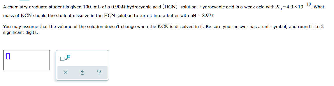 A chemistry graduate student is given 100. mL of a 0.90M hydrocyanic acid (HCN) solution. Hydrocyanic acid is a weak acid with K,=4.9 × 10
10
What
mass of KCN should the student dissolve in the HCN solution to turn it into a buffer with pH = 8.97?
You may assume that the volume of the solution doesn't change when the KCN is dissolved in it. Be sure your answer has a unit symbol, and round it to 2
significant digits.
