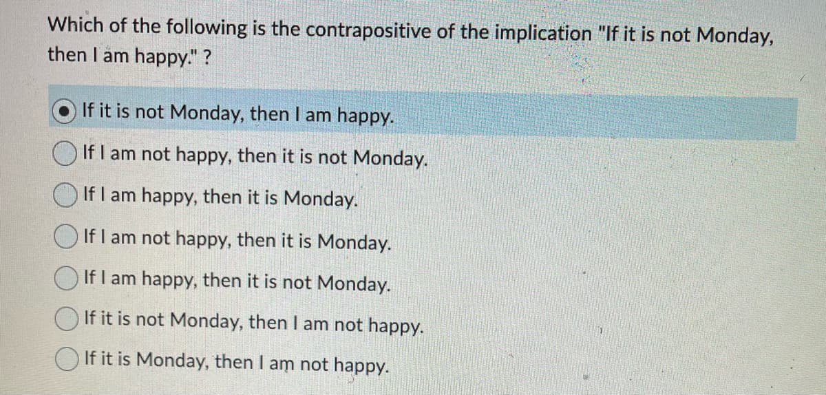 Which of the following is the contrapositive of the implication "If it is not Monday,
then I am happy." ?
If it is not Monday, then I am happy.
If I am not happy, then it is not Monday.
If I am happy, then it is Monday.
If I am not happy, then it is Monday.
If I am happy, then it is not Monday.
If it is not Monday, then I am not happy.
If it is Monday, then I am not happy.