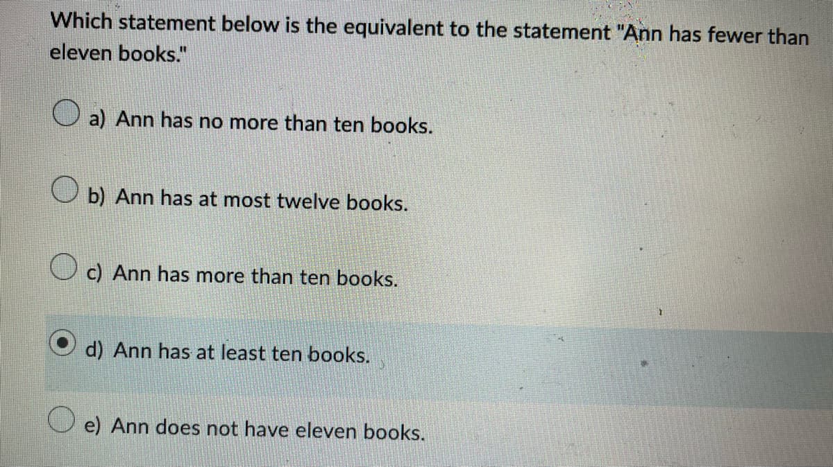 Which statement below is the equivalent to the statement "Ann has fewer than
eleven books."
a) Ann has no more than ten books.
b) Ann has at most twelve books.
c) Ann has more than ten books.
d) Ann has at least ten books.
e) Ann does not have eleven books.
1