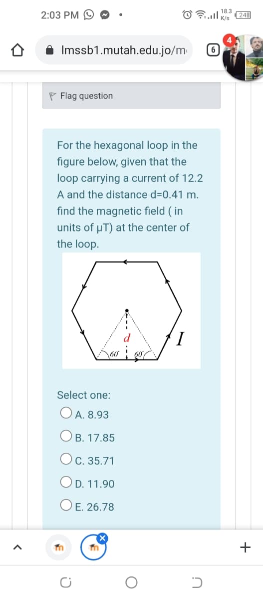 2:03 PM
18.3
(24
A Imssb1.mutah.edu.jo/m
P Flag question
For the hexagonal loop in the
figure below, given that the
loop carrying a current of 12.2
A and the distance d=0.41 m.
find the magnetic field ( in
units of uT) at the center of
the loop.
I,
60
Select one:
O A. 8.93
Ов. 17.85
Oc. 35.71
OD. 11.90
O E. 26.78
+
