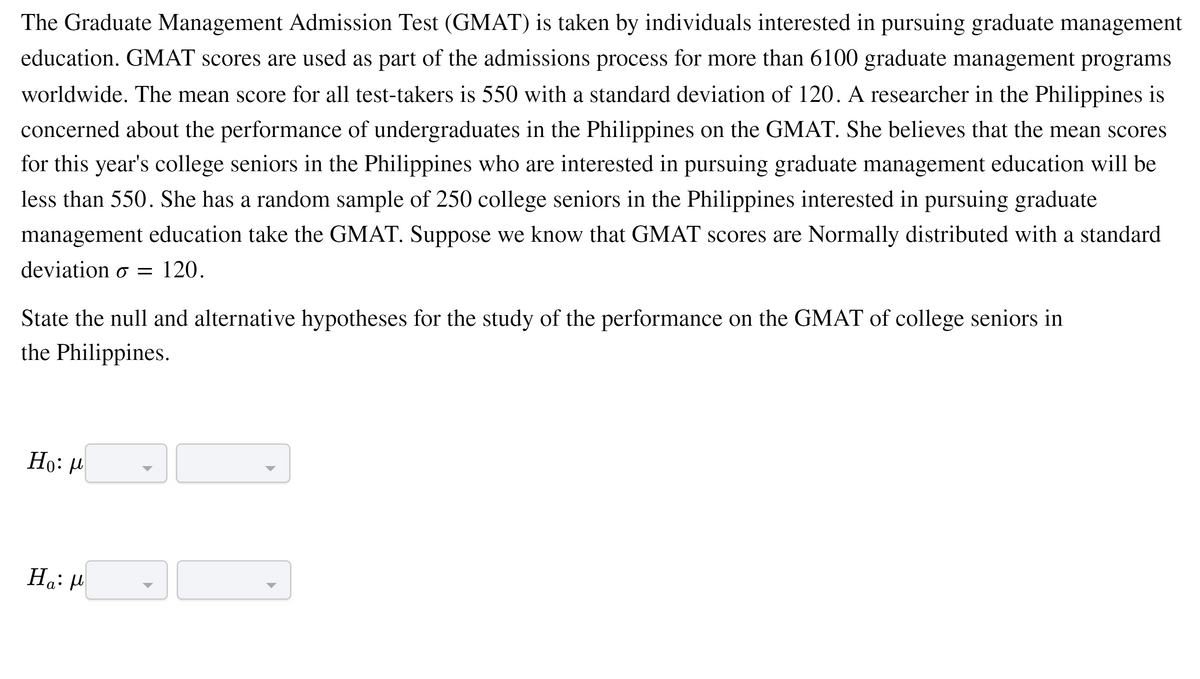 The Graduate Management Admission Test (GMAT) is taken by individuals interested in pursuing graduate management
education. GMAT scores are used as part of the admissions process for more than 6100 graduate management programs
worldwide. The mean score for all test-takers is 550 with a standard deviation of 120. A researcher in the Philippines is
concerned about the performance of undergraduates in the Philippines on the GMAT. She believes that the mean scores
for this year's college seniors in the Philippines who are interested in pursuing graduate management education will be
less than 550. She has a random sample of 250 college seniors in the Philippines interested in pursuing graduate
management education take the GMAT. Suppose we know that GMAT scores are Normally distributed with a standard
deviation o =
120.
State the null and alternative hypotheses for the study of the performance on the GMAT of college seniors in
the Philippines.
Но: и
Ha: H
