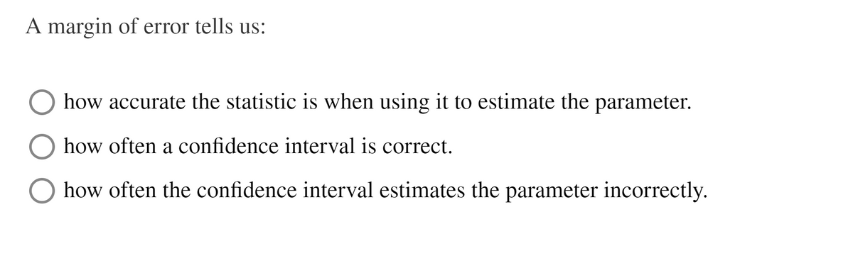 A margin of error tells us:
how accurate the statistic is when using it to estimate the parameter.
how often a confidence interval is correct.
O how often the confidence interval estimates the parameter incorrectly.
