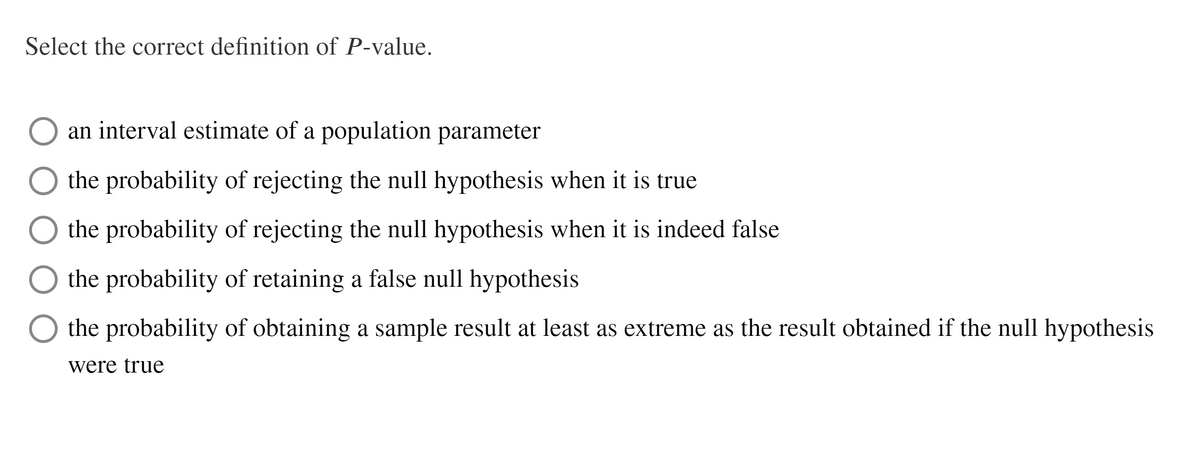 Select the correct definition of P-value.
an interval estimate of a population parameter
the probability of rejecting the null hypothesis when it is true
the probability of rejecting the null hypothesis when it is indeed false
the probability of retaining a false null hypothesis
the probability of obtaining a sample result at least as extreme as the result obtained if the null hypothesis
were true
