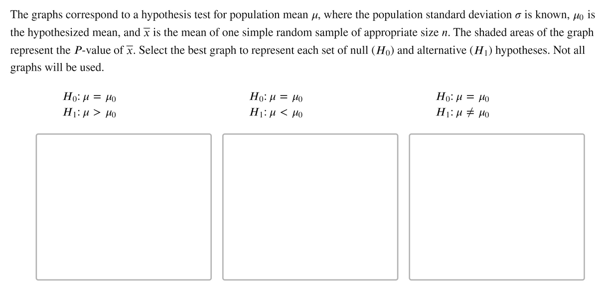 The graphs correspond to a hypothesis test for population mean µ, where the population standard deviation o is known, µo is
the hypothesized mean, and x is the mean of one simple random sample of appropriate size n. The shaded areas of the graph
represent the P-value of x. Select the best graph to represent each set of null (Ho) and alternative (H1) hypotheses. Not all
graphs will be used.
Но: и — Ио
Но: и — Ио
H1:µ > µo
Orl = r1 :0H
H1: µ < µo
H1:µ # H0
