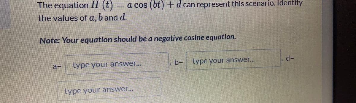 The equation H (t)
= a cos (6t )+d can represent this scenario. Identify
the values of a, b and d.
Note: Your equation should be a negative cosine equation.
a%3D
type your answer..
:b- type your answer..
%D
type your answer..
