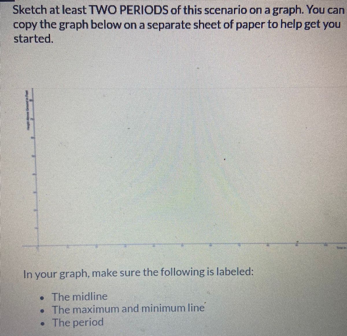 Sketch at least TWO PERIODS of this scenario on a graph. You can
copy
the graph below on a separate sheet of paper to help get you
started.
In your graph, make sure the following is labeled:
• The midline
• The maximum and minimum line
• The period
