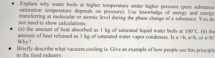 Explain why water boils at higher temperature under higher pressure (pure substance
saturation temperature depends on pressure). Use knowledge of energy and energy
transferring at molecular or atomic level during the phase change of a substance. You do
not need to show calculations.
• (a) the amount of heat absorbed as 1 kg of saturated liquid water boils at 100°C. (b) the
amount of heat released as 1 kg of saturated water vapor condenses. Is a >b, a=b, or a<b?
Why?
• Briefly describe what vacuum cooling is. Give an example of how people use this principle
in the food industry.
