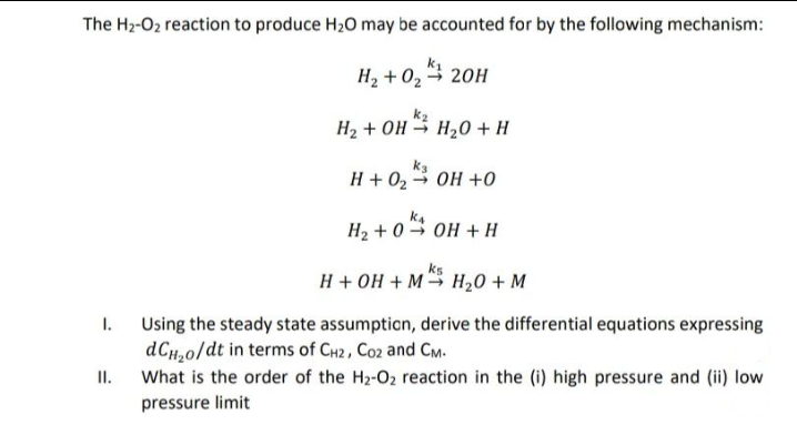 The H2-O2 reaction to produce H20 may be accounted for by the following mechanism:
k1
H2 + 0, 20H
H2 + OH H20 + H
ka
H + 02 OH +0
H2 + 0 → OH + H
ks
H + OH + M H20 + M
Using the steady state assumpticn, derive the differential equations expressing
dCH,0/dt in terms of CH2, Co2 and CM.
II.
1.
What is the order of the H2-O2 reaction in the (i) high pressure and (ii) low
pressure limit
