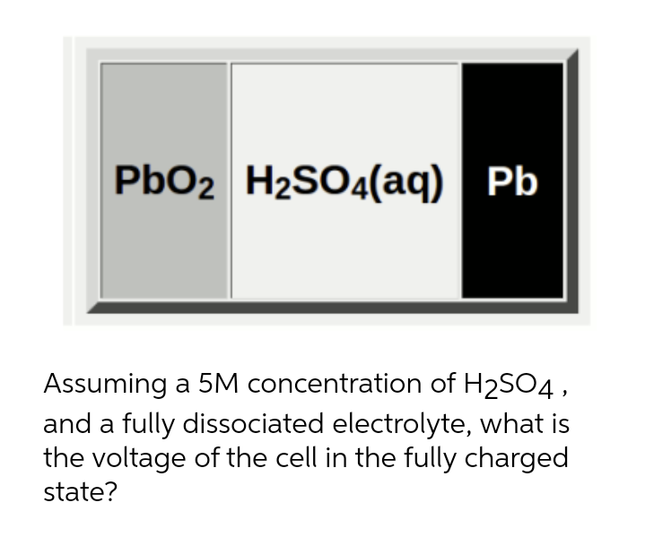 PbO2 H2SO4(aq) Pb
Assuming a 5M concentration of H2SO4,
and a fully dissociated electrolyte, what is
the voltage of the cell in the fully charged
state?
