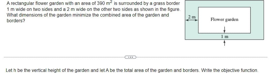 A rectangular flower garden with an area of 390 m2 is surrounded by a grass border
1 m wide on two sides and a 2 m wide on the other two sides as shown in the figure.
What dimensions of the garden minimize the combined area of the garden and
borders?
2 m
Flower garden
1 m
Let h be the vertical height of the garden and let A be the total area of the garden and borders. Write the objective function.
