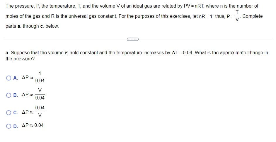 The pressure, P, the temperature, T, and the volume V of an ideal gas are related by PV = nRT, where n is the number of
moles of the gas and R is the universal gas constant. For the purposes of this exercises, let nR = 1; thus, P =. Complete
V
parts a. through c. below.
a. Suppose that the volume is held constant and the temperature increases by AT = 0.04. What is the approximate change in
the pressure?
1
O A. AP 2
0.04
V
B. ΔΡ%
0.04
0.04
O C. ΔP x
V
O D. AP 0.04
