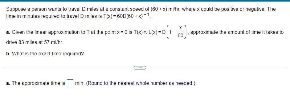 Suppose a person wants to travel D miles at a constant speed of (60 + x) mi/hr, where x could be positive or negative. The
time in minutes required to travel D miles is T(x) = 60D(60 +
+ x) -1.
X
a. Given the linear approximation to T at the point x = 0 is T(x) L(x) = D 1
60
approximate the amount of time it takes to
drive 83 miles at 57 mi/hr.
b. What is the exact time required?
...
a. The approximate time is
min. (Round to the nearest whole number as needed.)
