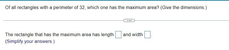 Of all rectangles with a perimeter of 32, which one has the maximum area? (Give the dimensions.)
The rectangle that has the maximum area has length
and width
(Simplify your answers.)
