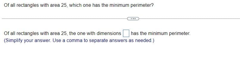 Of all rectangles with area 25, which one has the minimum perimeter?
Of all rectangles with area 25, the one with dimensions
has the minimum perimeter.
(Simplify your answer. Use a comma to separate answers as needed.)
