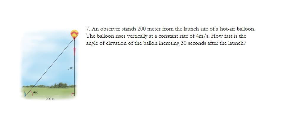 7. An observer stands 200 meter from the launch site of a hot-air balloon.
The balloon rises vertically at a constant rate of 4m/s. How fast is the
angle of elevation of the ballon incresing 30 seconds after the launch?
yl1)
200 m
