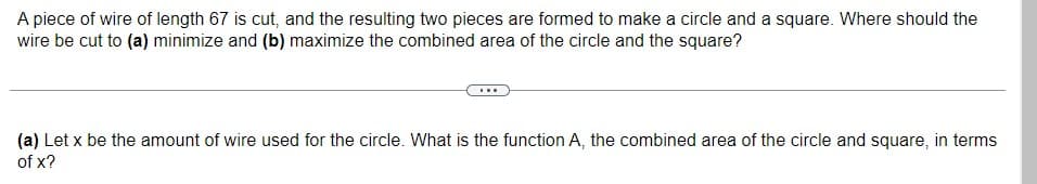 A piece of wire of length 67 is cut, and the resulting two pieces are formed to make a circle and a square. Where should the
wire be cut to (a) minimize and (b) maximize the combined area of the circle and the square?
(a) Let x be the amount of wire used for the circle. What is the function A, the combined area of the circle and square, in terms
of x?
