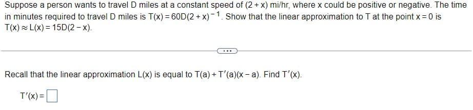 Suppose a person wants to travel D miles at a constant speed of (2+ x) mi/hr, where x could be positive or negative. The time
in minutes required to travel D miles is T(x) = 60D(2 + x)-1. Show that the linear approximation to T at the point x = 0 is
T(x) = L(x) = 15D(2 – x).
...
Recall that the linear approximation L(x) is equal to T(a) + T'(a)(x - a). Find T'(x).
T'(X) =D
