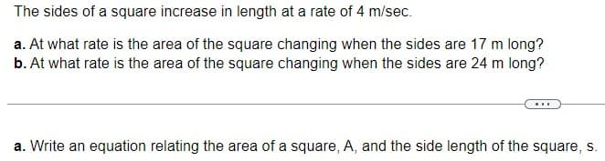 The sides of a square increase in length at a rate of 4 m/sec.
a. At what rate is the area of the square changing when the sides are 17 m long?
b. At what rate is the area of the square changing when the sides are 24 m long?
a. Write an equation relating the area of a square, A, and the side length of the square, s.
