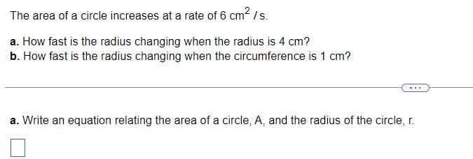 The area of a circle increases at a rate of 6 cm2/s.
a. How fast is the radius changing when the radius is 4 cm?
b. How fast is the radius changing when the circumference is 1 cm?
...
a. Write an equation relating the area of a circle, A, and the radius of the circle, r.
