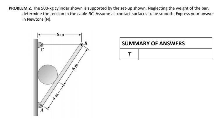 PROBLEM 2. The 500-kg cylinder shown is supported by the set-up shown. Neglecting the weight of the bar,
determine the tension in the cable BC. Assume all contact surfaces to be smooth. Express your answer
in Newtons (N).
- 6 m-
B
SUMMARY OF ANSWERS
6 m-
4 m-

