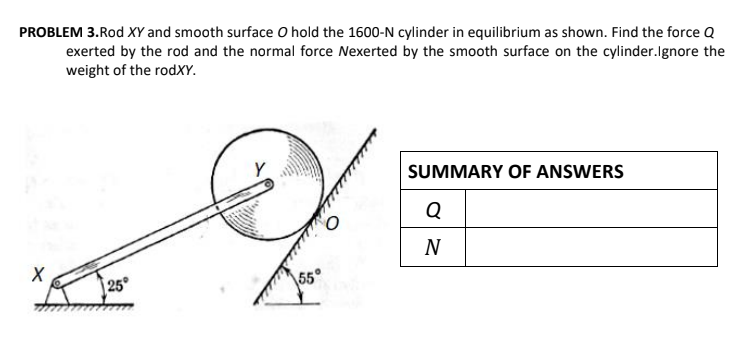 PROBLEM 3.Rod XY and smooth surface O hold the 1600-N cylinder in equilibrium as shown. Find the force Q
exerted by the rod and the normal force Nexerted by the smooth surface on the cylinder.lgnore the
weight of the rodXY.
SUMMARY OF ANSWERS
Q
N
25°
\55°
