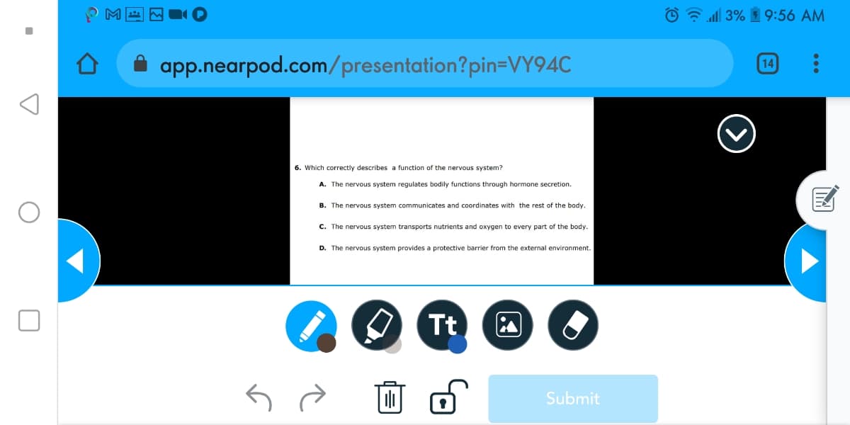 O all 3% 1 9:56 AM
A app.nearpod.com/presentation?pin=VY94C
14
6. Which correctly describes a function of the nervous system?
A. The nervous system regulates bodily functions through hormone secretion.
B. The nervous system communicates and coordinates with the rest of the body
C. The nervous system transports nutrients and oxygen to every part of the body.
D. The nervous system provides a protective barrier from the external environment.
Tt
Submit
