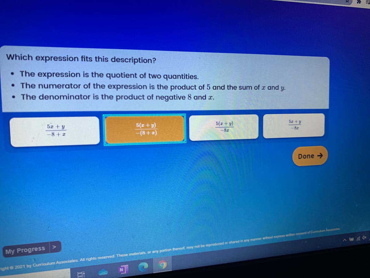 Which expression fits this description?
• The expression is the quotient of two quantities.
• The numerator of the expression is the product of 5 and the sum of x and y.
• The denominator is the product of negative 8 and r.
5z +y
5(z + y)
5x + y
-8 + 1
5(z+y)
-(8+z)
-8z
-8z
Done →
My Progress
right 2021 by Curriculum Associates. All rights reserved. These materials, or any portion thereof, may not be reproduced or shared in any manner without express writen consent of Cumiculum Assooiates.
