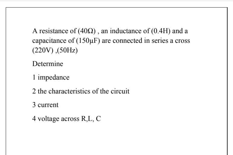 A resistance of (402) , an inductance of (0.4H) and a
capacitance of (150µF) are connected in series a cross
(220V) ,(50HZ)
Determine
1 impedance
2 the characteristics of the circuit
3 current
4 voltage across R,L, C
