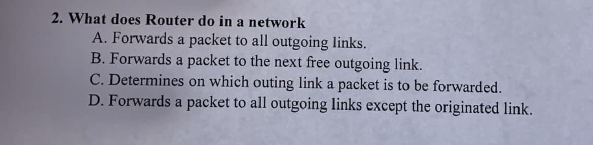 2. What does Router do in a network
A. Forwards a packet to all outgoing links.
B. Forwards a packet to the next free outgoing link.
C. Determines on which outing link a packet is to be forwarded.
D. Forwards a packet to all outgoing links except the originated link.