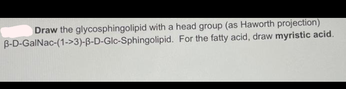 Draw the glycosphingolipid with a head group (as Haworth projection)
B-D-GalNac-(1->3)-ß-D-Glc-Sphingolipid. For the fatty acid, draw myristic acid.
