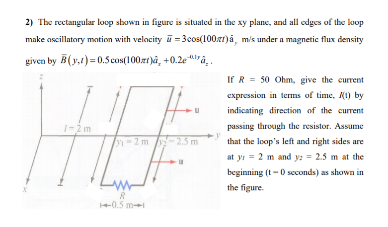 2) The rectangular loop shown in figure is situated in the xy plane, and all edges of the loop
make oscillatory motion with velocity ū = 3cos(1007t)â, m/s under a magnetic flux density
given by B(y,t)= 0.5 cos(100t)â¸ +0.2e0lyâ_.
If R = 50 Ohm, give the current
expression in terms of time, I(t) by
indicating direction of the current
1= 2 m
passing through the resistor. Assume
y 2 m /y= 2.5 m
that the loop's left and right sides are
at yi = 2 m and y2 = 2.5 m at the
beginning (t = 0 seconds) as shown in
the figure.
R.
+0.5 m→
