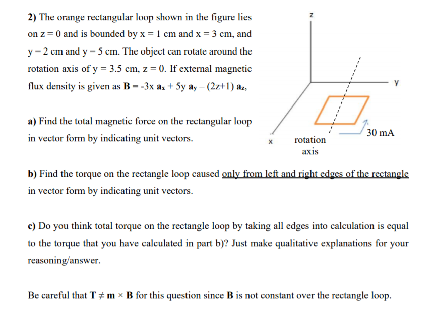 2) The orange rectangular loop shown in the figure lies
on z = 0 and is bounded by x = 1 cm and x = 3 cm, and
y = 2 cm and y = 5 cm. The object can rotate around the
rotation axis of y = 3.5 cm, z = 0. If external magnetic
flux density is given as B = -3x ax + 5y ay – (2z+1) az,
a) Find the total magnetic force on the rectangular loop
30 mA
in vector form by indicating unit vectors.
rotation
axis
b) Find the torque on the rectangle loop caused only from left and right edges of the rectangle
in vector form by indicating unit vectors.
c) Do you think total torque on the rectangle loop by taking all edges into calculation is equal
to the torque that you have calculated in part b)? Just make qualitative explanations for your
reasoning/answer.
Be careful that T # m × B for this question since B is not constant over the rectangle loop.
