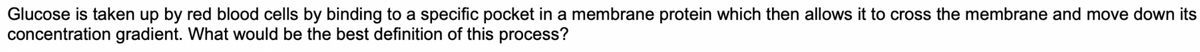 Glucose is taken up by red blood cells by binding to a specific pocket in a membrane protein which then allows it to cross the membrane and move down its
concentration gradient. What would be the best definition of this process?