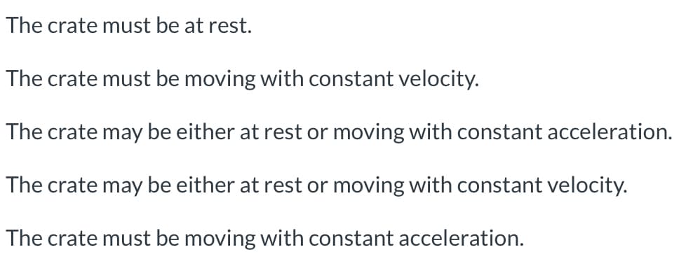 The crate must be at rest.
The crate must be moving with constant velocity.
The crate may be either at rest or moving with constant acceleration.
The crate may be either at rest or moving with constant velocity.
The crate must be moving with constant acceleration.