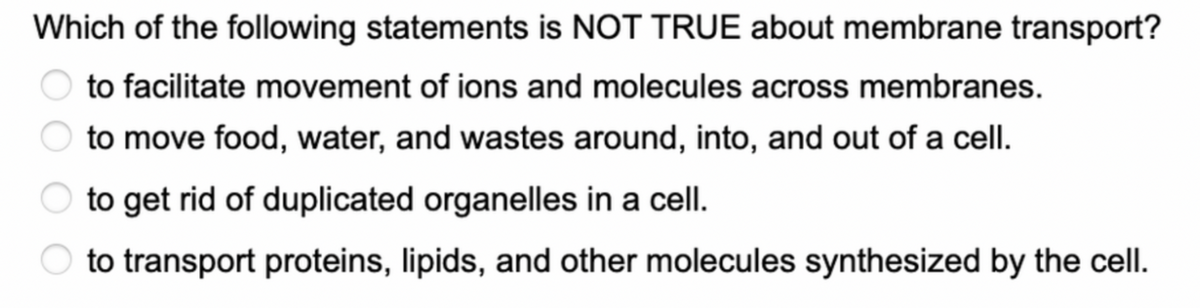 Which of the following statements is NOT TRUE about membrane transport?
to facilitate movement of ions and molecules across membranes.
to move food, water, and wastes around, into, and out of a cell.
to get rid of duplicated organelles in a cell.
to transport proteins, lipids, and other molecules synthesized by the cell.