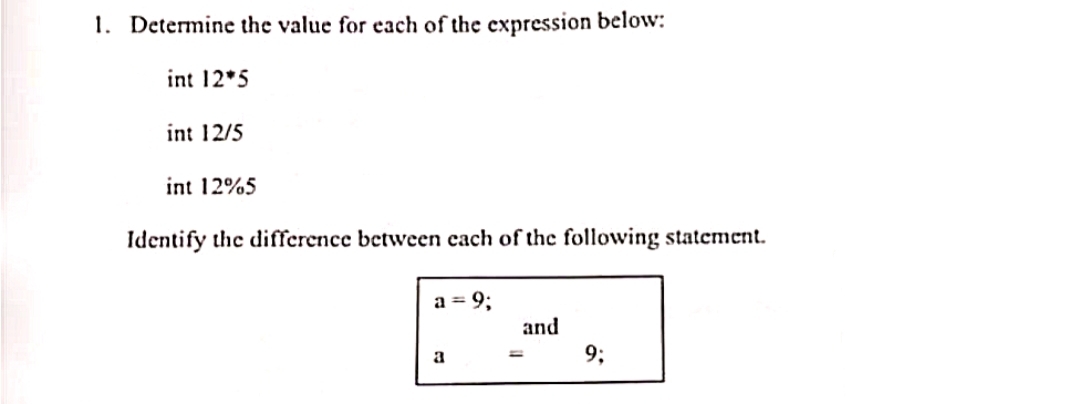 1. Determine the value for each of the expression below:
int 12*5
int 12/5
int 12%5
Identify the difference between cach of the following statement.
a = 9;
and
9;
a
%3D
