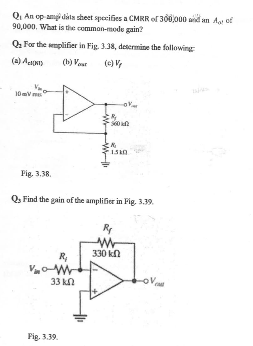 Q1 An op-amp dåta sheet specifies a CMRR of 300,000 and an Aol of
90,000. What is the common-mode gain?
Q2 For the amplifier in Fig. 3.38, determine the following:
(a) Acı(NI)
(b) Vout
(c) V,
10 mV mis
560 kN
R
1.5 kN.
Fig. 3.38.
Q3 Find the gain of the amplifier in Fig. 3.39.
R
330 kn
R;
33 kN
V ca
Fig. 3.39.
