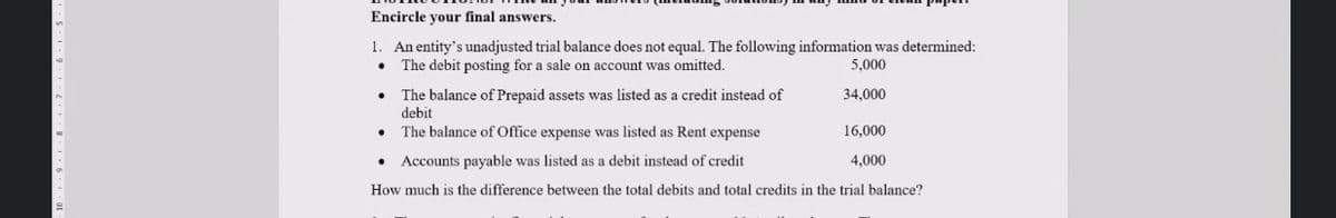 Encircle your final answers.
1. An entity's unadjusted trial balance does not equal. The following information was determined:
• The debit posting for a sale on account was omitted.
5,000
34,000
The balance of Prepaid assets was listed as a credit instead of
debit
The balance of Office expense was listed as Rent expense
16,000
Accounts payable was listed as a debit instead of credit
4,000
How much is the difference between the total debits and total credits in the trial balance?
