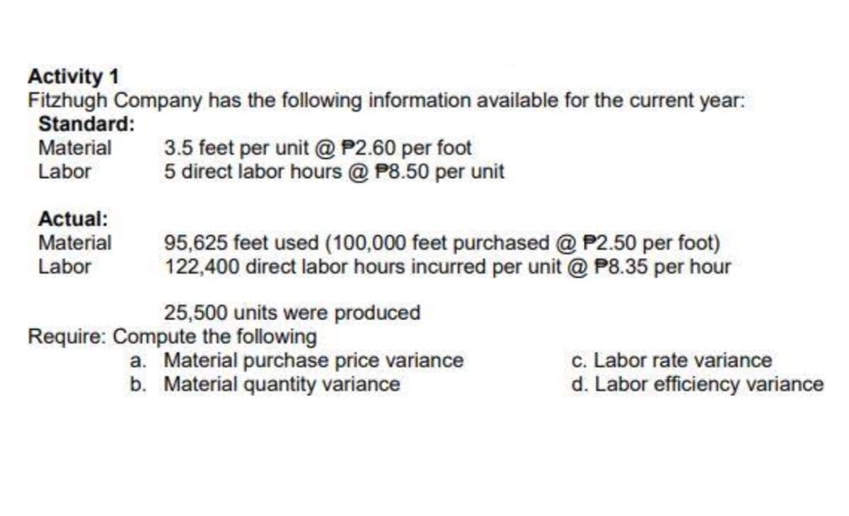 Activity 1
Fitzhugh Company has the following information available for the current year:
Standard:
Material
Labor
3.5 feet per unit @ P2.60 per foot
5 direct labor hours @ P8.50 per unit
Actual:
Material
Labor
95,625 feet used (100,000 feet purchased @ P2.50 per foot)
122,400 direct labor hours incurred per unit @ P8.35 per hour
25,500 units were produced
Require: Compute the following
a. Material purchase price variance
b. Material quantity variance
c. Labor rate variance
d. Labor efficiency variance
