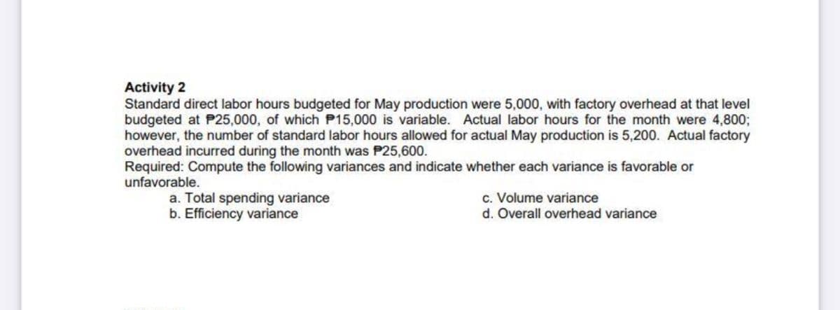 Activity 2
Standard direct labor hours budgeted for May production were 5,000, with factory overhead at that level
budgeted at P25,000, of which P15,000 is variable. Actual labor hours for the month were 4,800;
however, the number of standard labor hours allowed for actual May production is 5,200. Actual factory
overhead incurred during the month was P25,600.
Required: Compute the following variances and indicate whether each variance is favorable or
unfavorable.
a. Total spending variance
b. Efficiency variance
c. Volume variance
d. Overall overhead variance
