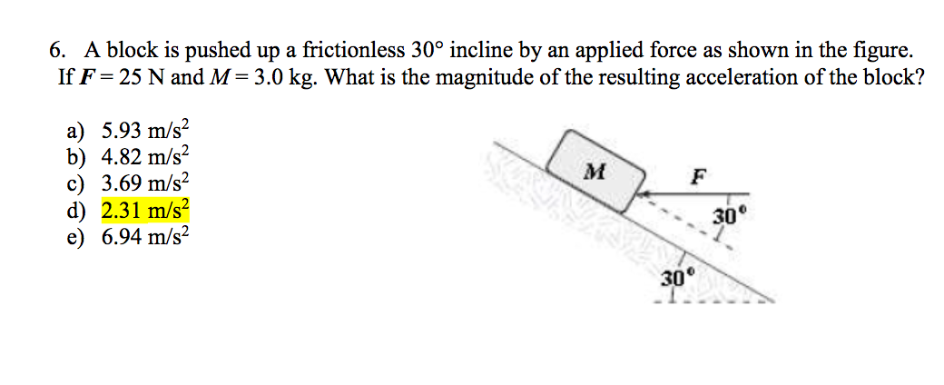 6. A block is pushed up a frictionless 30° incline by an applied force as shown in the figure.
If F = 25 N and M= 3.0 kg. What is the magnitude of the resulting acceleration of the block?
a) 5.93 m/s?
b) 4.82 m/s?
с) 3.69 m/s?
d) 2.31 m/s?
e) 6.94 m/s?
F
30
30°
