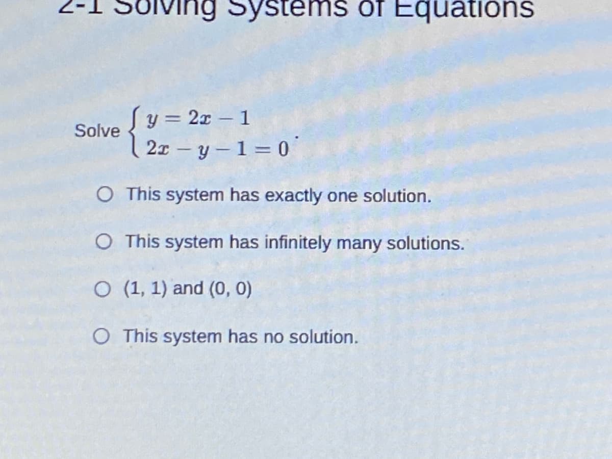 ving Systems of Equations
y = 2x – 1
21 – y – 1 = 0
%3D
Solve
O This system has exactly one solution.
O This system has infinitely many solutions.
O (1, 1) and (0, 0)
O This system has no solution.
