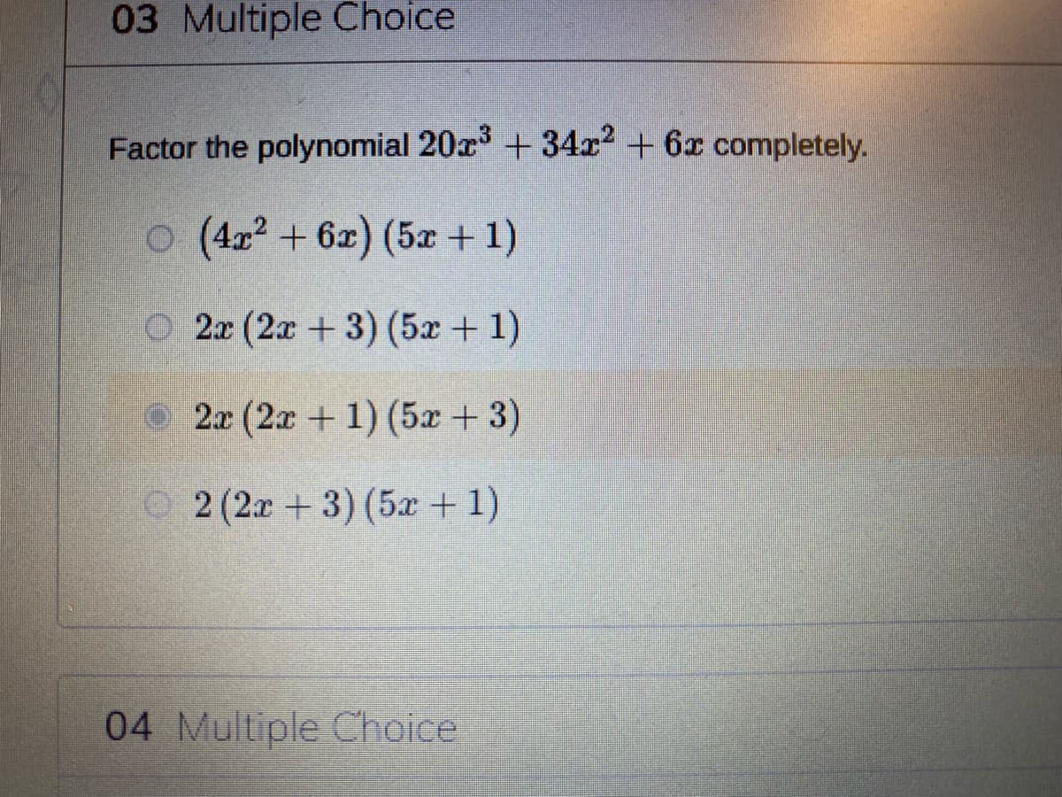 03 Multiple Choice
Factor the polynomial 20x +34x² + 6x completely.
(4x2 + 6x) (5x + 1)
O 2x (2x +3) (5x+ 1)
2x (2x + 1) (5x + 3)
O 2 (2x + 3) (5x + 1)
04 Multiple Choice
