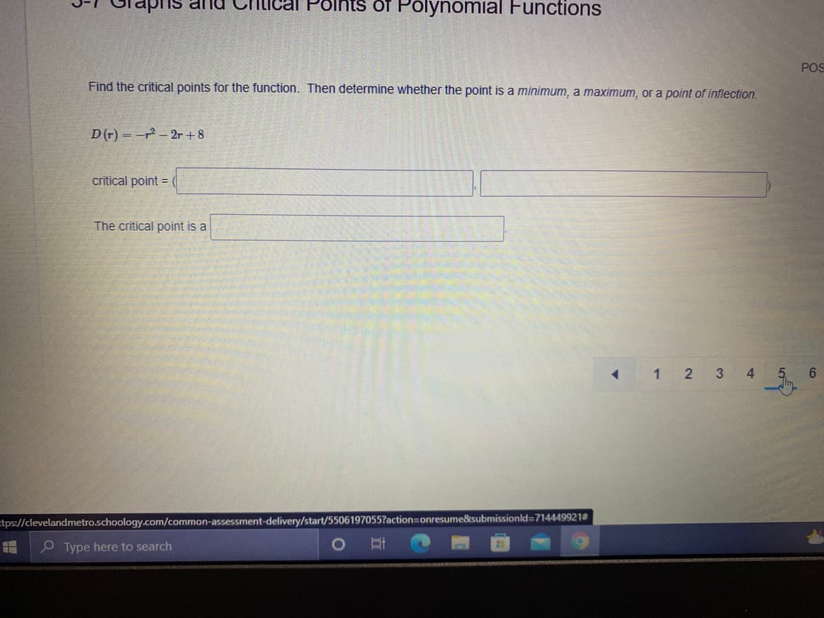 Polnts of Polynomial Functions
POS
Find the critical points for the function. Then determine whether the point is a minimum, a maximum, or a point of inflection.
D (r) =-r-2r +8
critical point =
The critical point is a
1 1 2 3 4
6.
tps://clevelandmetro.schoology.com/common-assessment-delivery/start/5506197055?action=onresume&submissionld=714449921#
Type here to search
