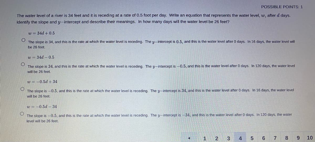 POSSIBLE POINTS: 1
The water level of a river is 34 feet and it is receding at a rate of 0.5 foot per day. Write an equation that represents the water level, w, after d days.
Identify the slope and y-intercept and describe their meanings. In how many days will the water level be 26 feet?
w = 34d + 0.5
The slope is 34, and this is the rate at which the water level is receding. The y-intercept is 0.5, and this is the water level after 0 days. In 16 days, the water level will
be 26 feet.
w = 34d - 0.5
The slope is 34, and this is the rate at which the water level is receding. The y-intercept is -0.5, and this is the water level after 0 days. In 120 days, the water level
will be 26 feet.
w = -0.5d + 34
The slope is -0.5, and this is the rate at which the water level is receding. The y-intercept is 34, and this is the water level after 0 days. In 16 days, the water level
will be 26 feet.
w = -0.5d– 34
The slope is -0.5, and this is the rate at which the water level is receding. The y-intercept is -34, and this is the water level after 0 days. In 120 days, the water
level will be 26 feet.
1
4
5 6
7
9 10
