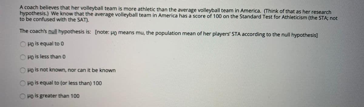 A coach believes that her volleyball team is more athletic than the average volleyball team in America. (Think of that as her research
hypothesis.) We know that the average volleyball team in America has a score of 100 on the Standard Test for Athleticism (the STA; not
to be confused with the SAT).
The coach's null hypothesis is: [note: Ho means mu, the population mean of her players' STA according to the null hypothesis]
O HO is equal to 0
O HO is less than 0
O HO is not known, nor can it be known
Pois equal to (or less than) 100
O HO is greater than 100
