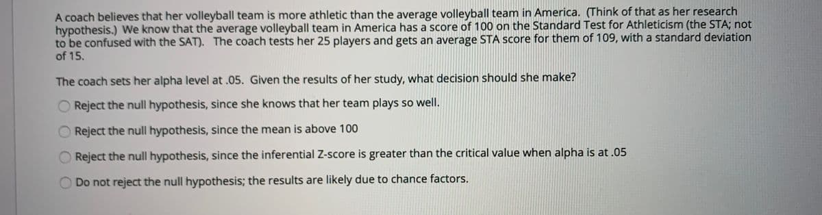 A coach believes that her volleyball team is more athletic than the average volleyball team in America. (Think of that as her research
hypothesis.) We know that the average volleyball team in America has a score of 100 on the Standard Test for Athleticism (the STA; not
to be confused with the SAT). The coach tests her 25 players and gets an average STA score for them of 109, with a standard deviation
of 15.
The coach sets her alpha level at .05. Given the results of her study, what decision should she make?
Reject the null hypothesis, since she knows that her team plays so well.
Reject the null hypothesis, since the mean is above 100
Reject the null hypothesis, since the inferential Z-score is greater than the critical value when alpha is at .05
Do not reject the null hypothesis; the results are likely due to chance factors.
