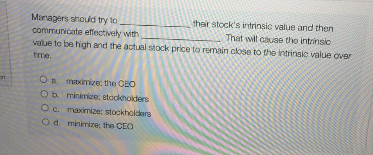 their stock's intrinsic value and then
Managers should try to
communicate effectively with
value to be high and the actual stock price to remain close to the intrinsic value over
That will cause the intrinsic
time.
on
O a. maximize; the CEO
O b. minimize; stockholders
O c. maximize; stockholders
O d. minimize; the CEO
