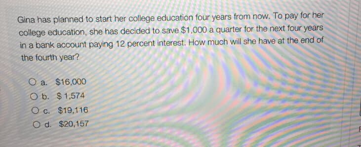 Gina has planned to start her college education four years from now. To pay for her
college education, she has decided to save $1,000 a quarter for the next four years
in a bank account paying 12 percent interest. How much will she have at the end of
the fourth year?
O a. $16,000
O b. $1,574
O c. $19,116
O d. $20,157
